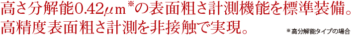 高さ分解能０.４２μｍ※の表面粗さ計測機能を標準装備。高精度表面粗さ計測を非接触で実現※高分解能タイプの場合